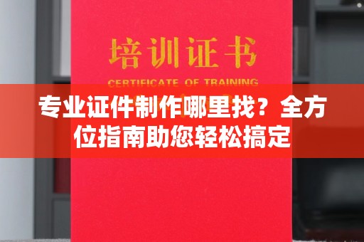 池州专业证件制作哪里找？全方位指南助您轻松搞定