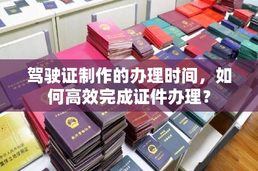 池州驾驶证制作的办理时间，如何高效完成证件办理？